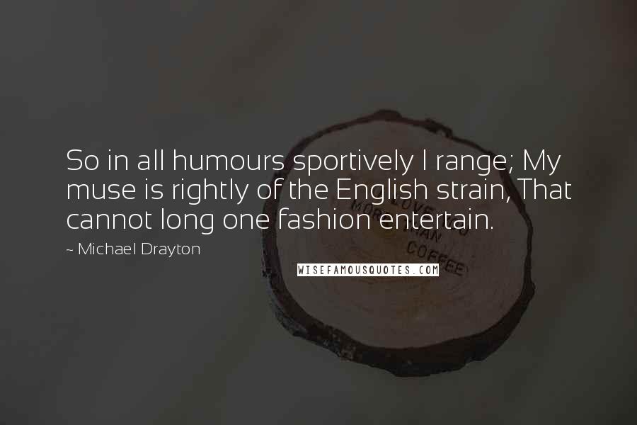 Michael Drayton Quotes: So in all humours sportively I range; My muse is rightly of the English strain, That cannot long one fashion entertain.