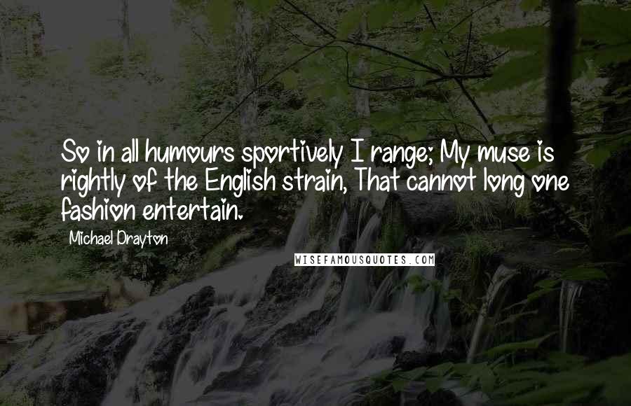 Michael Drayton Quotes: So in all humours sportively I range; My muse is rightly of the English strain, That cannot long one fashion entertain.