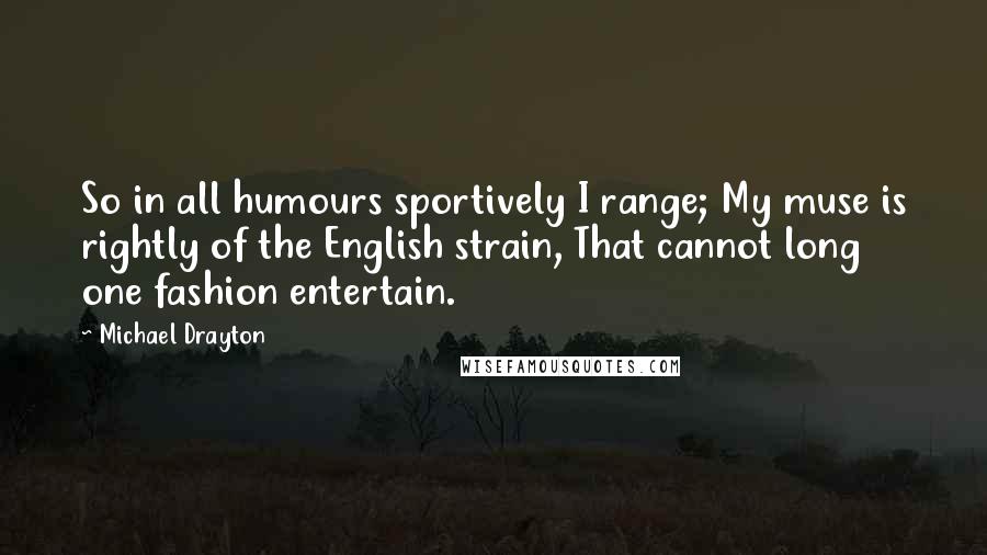 Michael Drayton Quotes: So in all humours sportively I range; My muse is rightly of the English strain, That cannot long one fashion entertain.