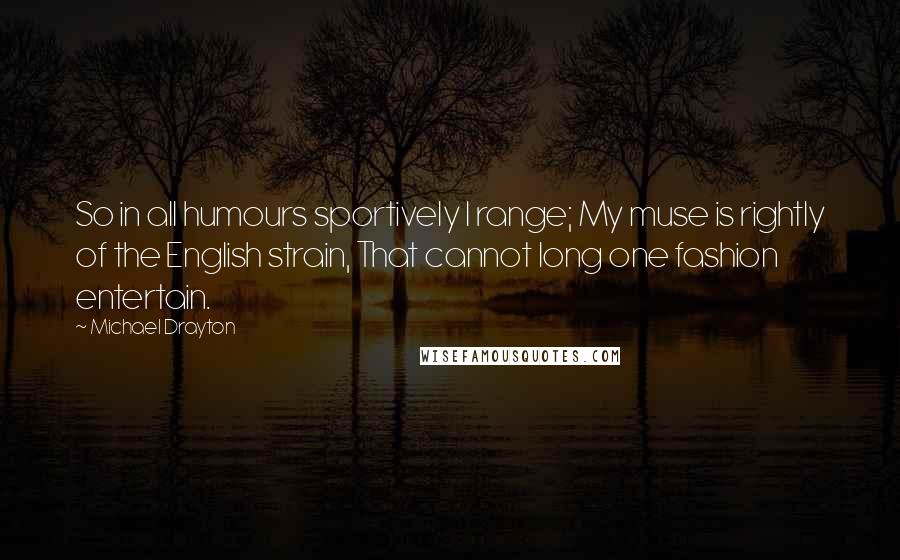 Michael Drayton Quotes: So in all humours sportively I range; My muse is rightly of the English strain, That cannot long one fashion entertain.