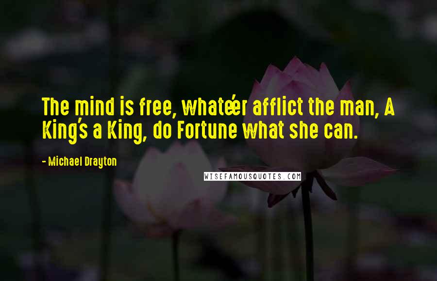 Michael Drayton Quotes: The mind is free, whate'er afflict the man, A King's a King, do Fortune what she can.