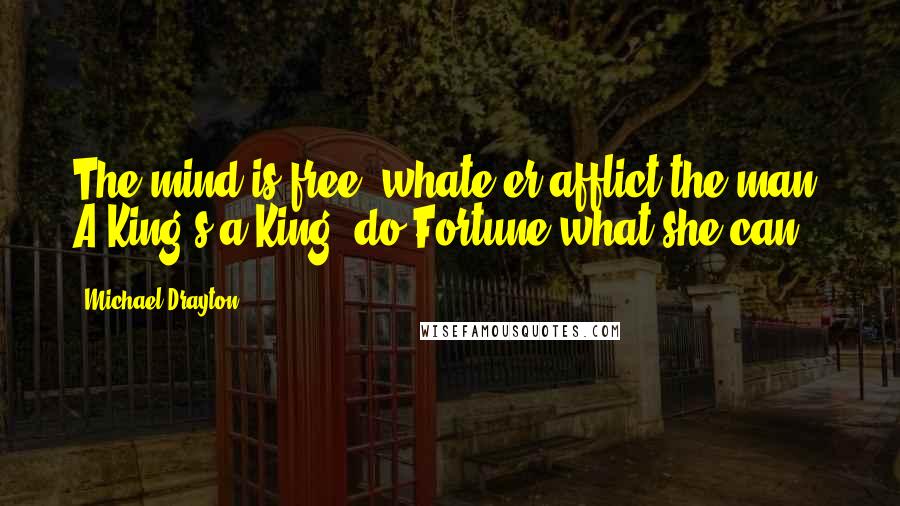 Michael Drayton Quotes: The mind is free, whate'er afflict the man, A King's a King, do Fortune what she can.