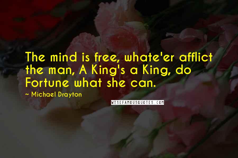 Michael Drayton Quotes: The mind is free, whate'er afflict the man, A King's a King, do Fortune what she can.