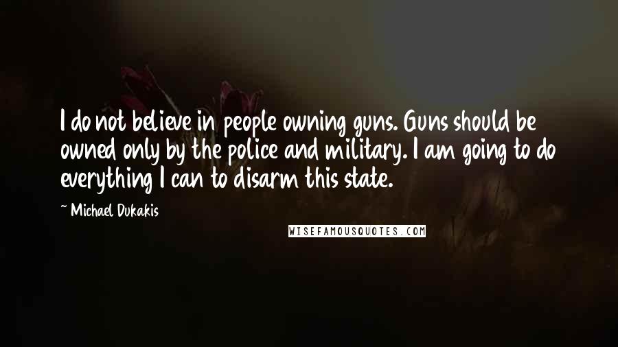 Michael Dukakis Quotes: I do not believe in people owning guns. Guns should be owned only by the police and military. I am going to do everything I can to disarm this state.
