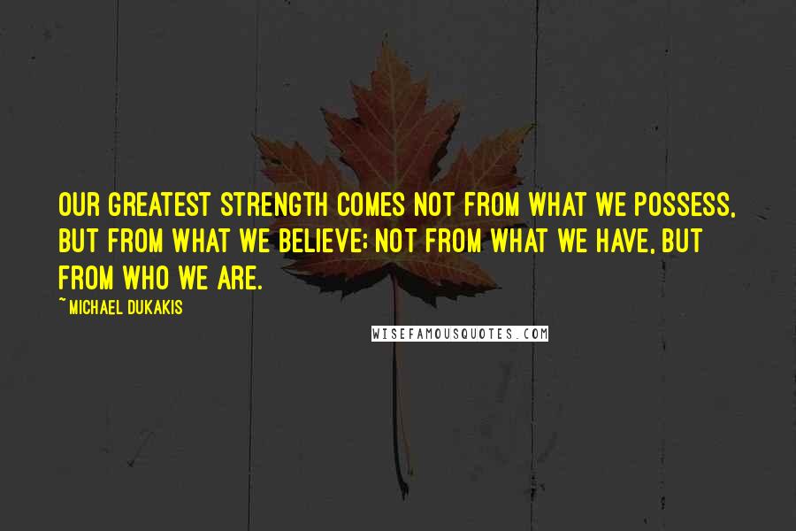 Michael Dukakis Quotes: Our greatest strength comes not from what we possess, but from what we believe; not from what we have, but from who we are.