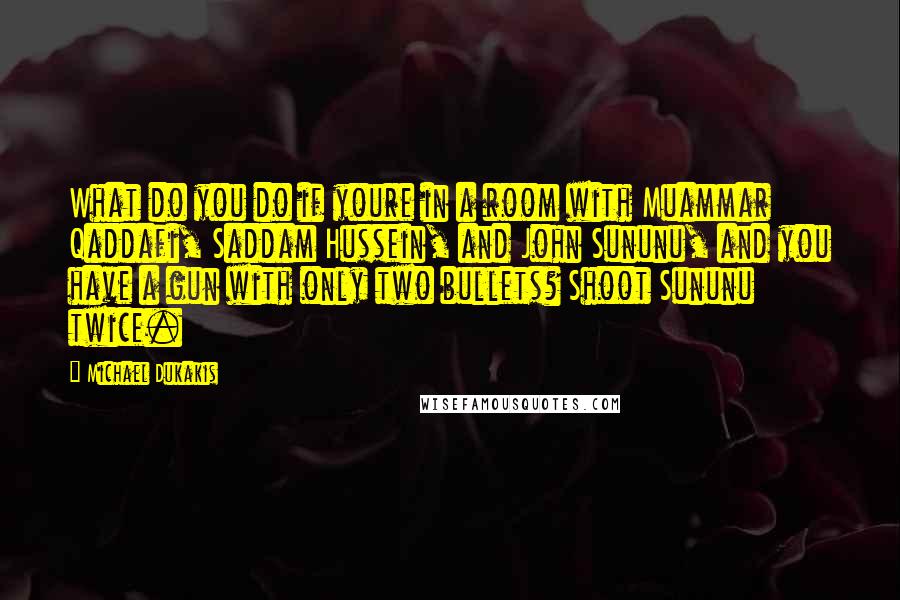 Michael Dukakis Quotes: What do you do if youre in a room with Muammar Qaddafi, Saddam Hussein, and John Sununu, and you have a gun with only two bullets? Shoot Sununu twice.