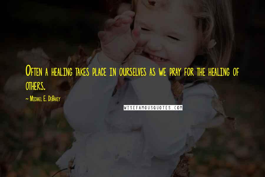 Michael E. DeBakey Quotes: Often a healing takes place in ourselves as we pray for the healing of others.