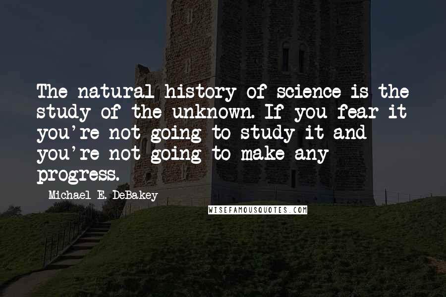 Michael E. DeBakey Quotes: The natural history of science is the study of the unknown. If you fear it you're not going to study it and you're not going to make any progress.