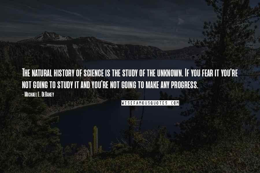 Michael E. DeBakey Quotes: The natural history of science is the study of the unknown. If you fear it you're not going to study it and you're not going to make any progress.