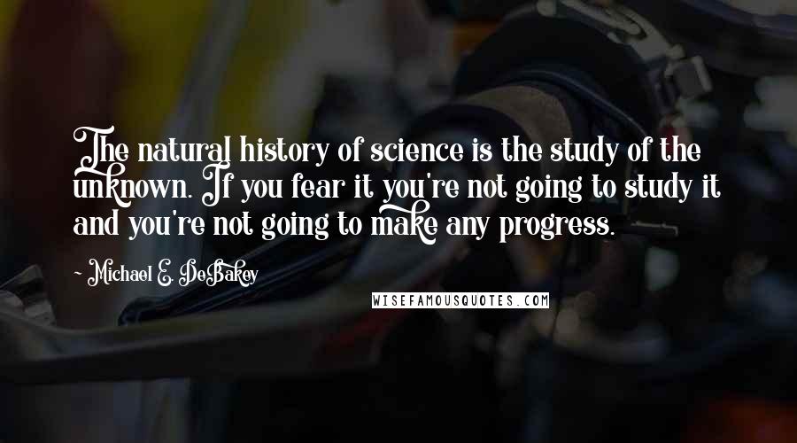 Michael E. DeBakey Quotes: The natural history of science is the study of the unknown. If you fear it you're not going to study it and you're not going to make any progress.