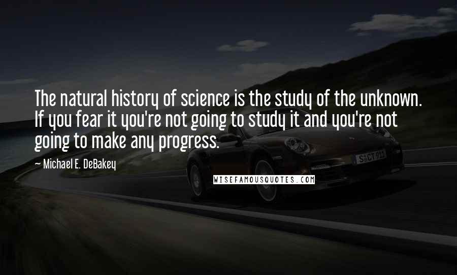 Michael E. DeBakey Quotes: The natural history of science is the study of the unknown. If you fear it you're not going to study it and you're not going to make any progress.