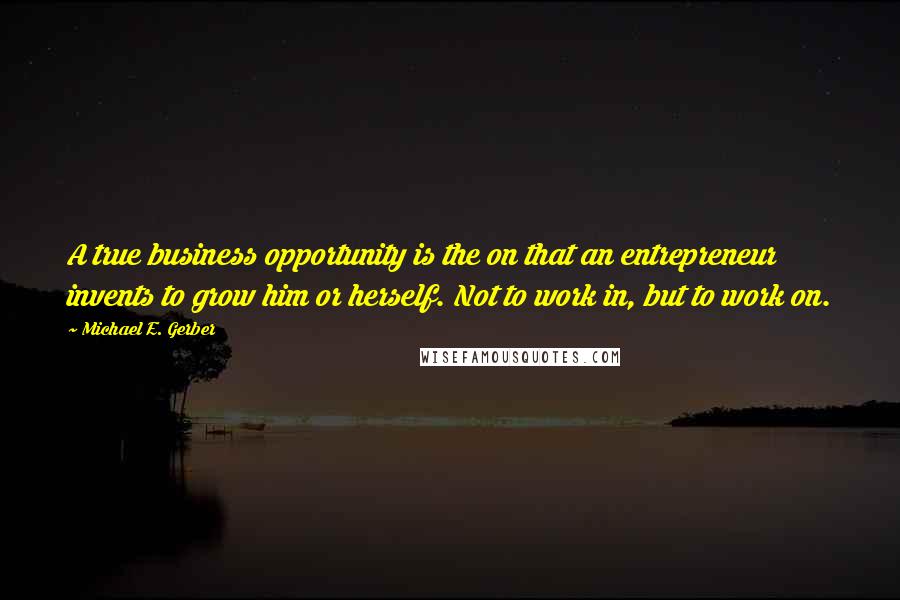 Michael E. Gerber Quotes: A true business opportunity is the on that an entrepreneur invents to grow him or herself. Not to work in, but to work on.