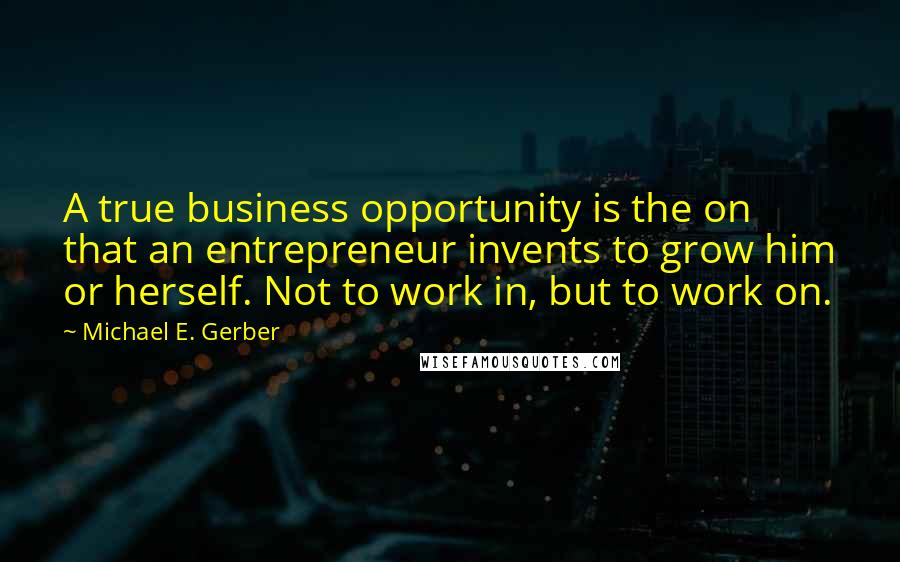 Michael E. Gerber Quotes: A true business opportunity is the on that an entrepreneur invents to grow him or herself. Not to work in, but to work on.