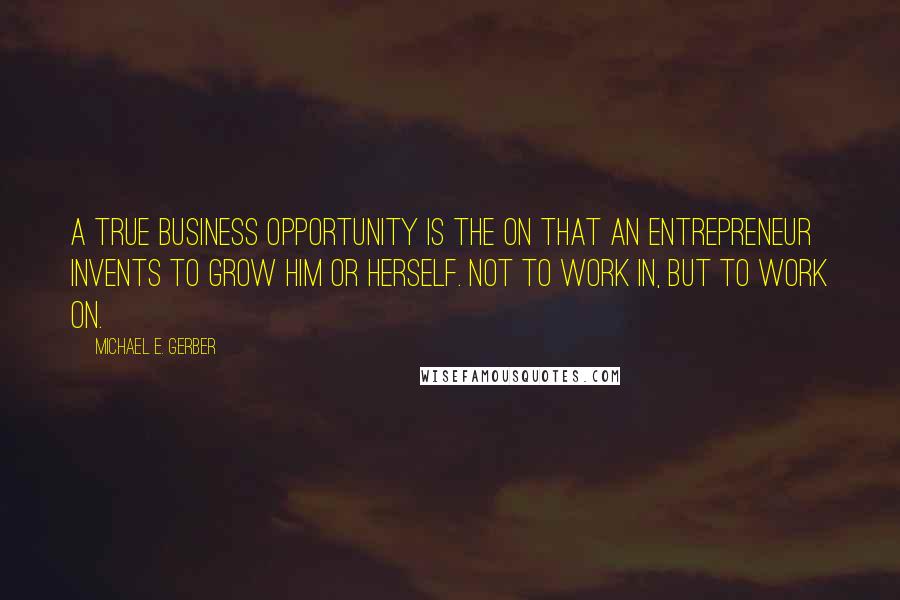 Michael E. Gerber Quotes: A true business opportunity is the on that an entrepreneur invents to grow him or herself. Not to work in, but to work on.