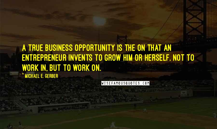 Michael E. Gerber Quotes: A true business opportunity is the on that an entrepreneur invents to grow him or herself. Not to work in, but to work on.