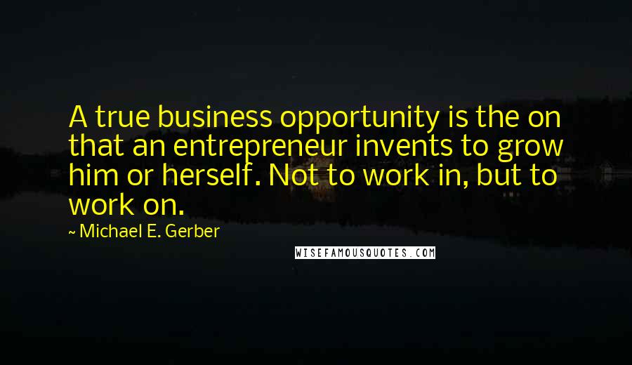 Michael E. Gerber Quotes: A true business opportunity is the on that an entrepreneur invents to grow him or herself. Not to work in, but to work on.