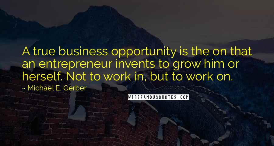 Michael E. Gerber Quotes: A true business opportunity is the on that an entrepreneur invents to grow him or herself. Not to work in, but to work on.