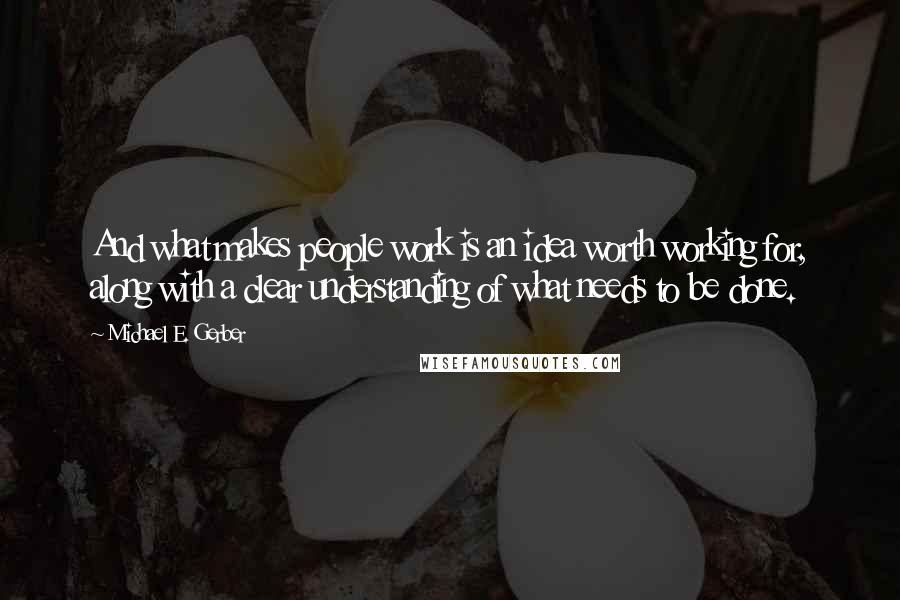 Michael E. Gerber Quotes: And what makes people work is an idea worth working for, along with a clear understanding of what needs to be done.