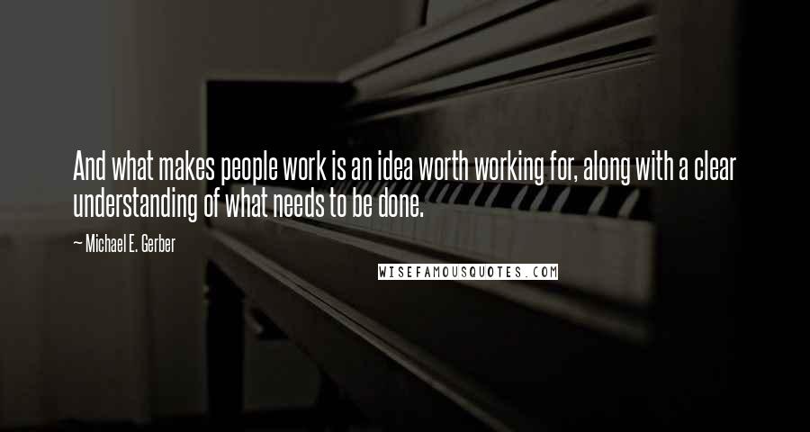 Michael E. Gerber Quotes: And what makes people work is an idea worth working for, along with a clear understanding of what needs to be done.