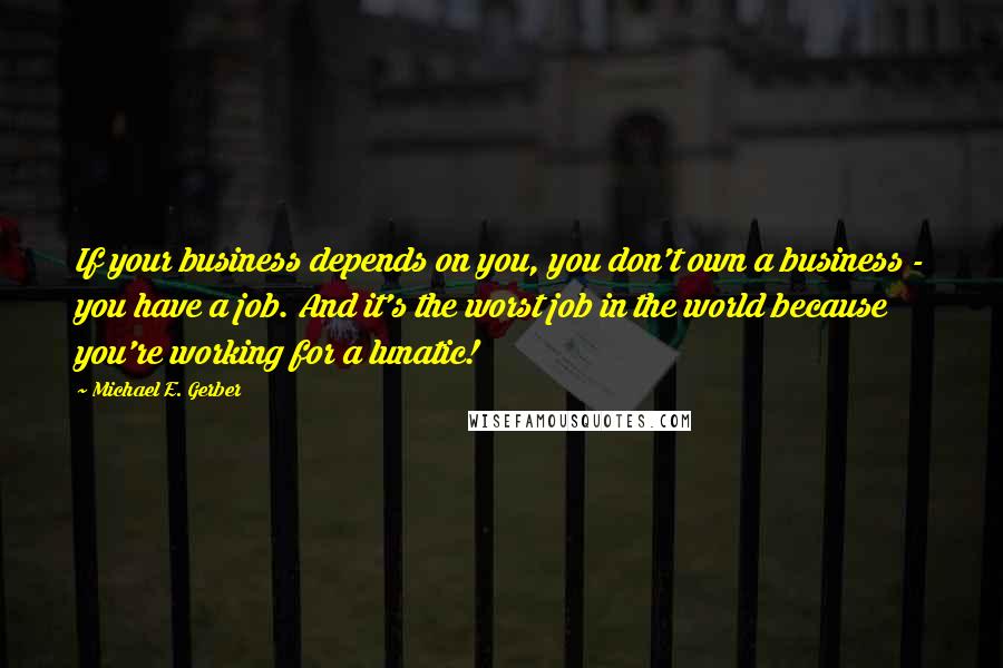 Michael E. Gerber Quotes: If your business depends on you, you don't own a business - you have a job. And it's the worst job in the world because you're working for a lunatic!