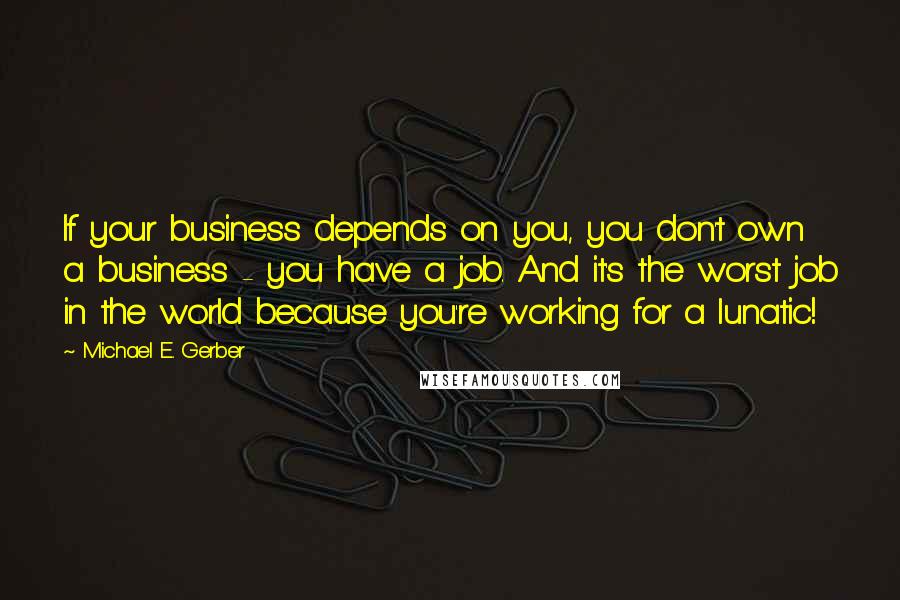 Michael E. Gerber Quotes: If your business depends on you, you don't own a business - you have a job. And it's the worst job in the world because you're working for a lunatic!