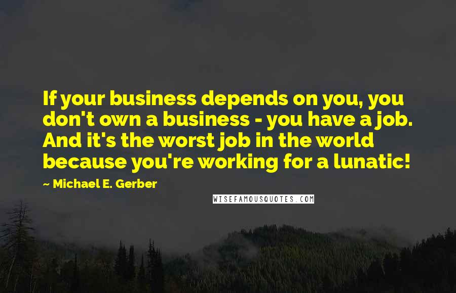 Michael E. Gerber Quotes: If your business depends on you, you don't own a business - you have a job. And it's the worst job in the world because you're working for a lunatic!