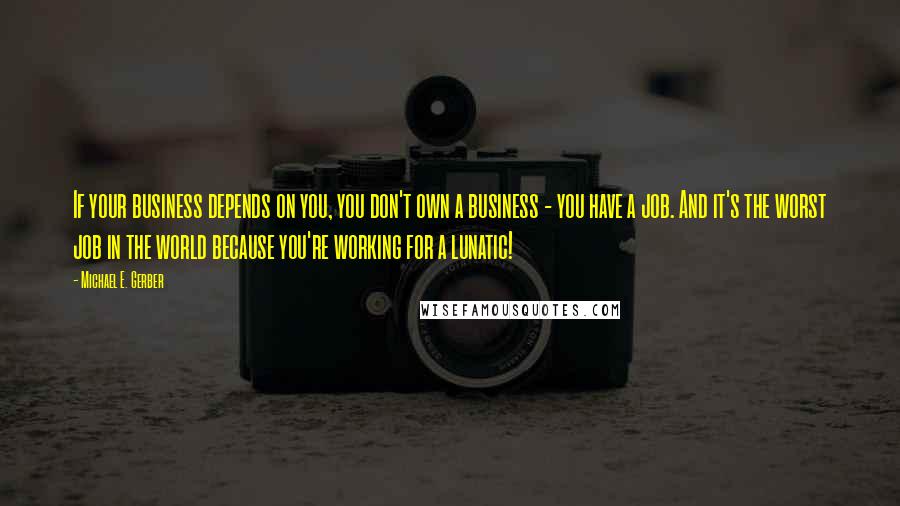 Michael E. Gerber Quotes: If your business depends on you, you don't own a business - you have a job. And it's the worst job in the world because you're working for a lunatic!