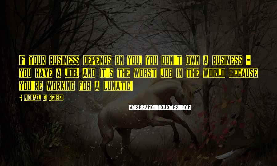 Michael E. Gerber Quotes: If your business depends on you, you don't own a business - you have a job. And it's the worst job in the world because you're working for a lunatic!