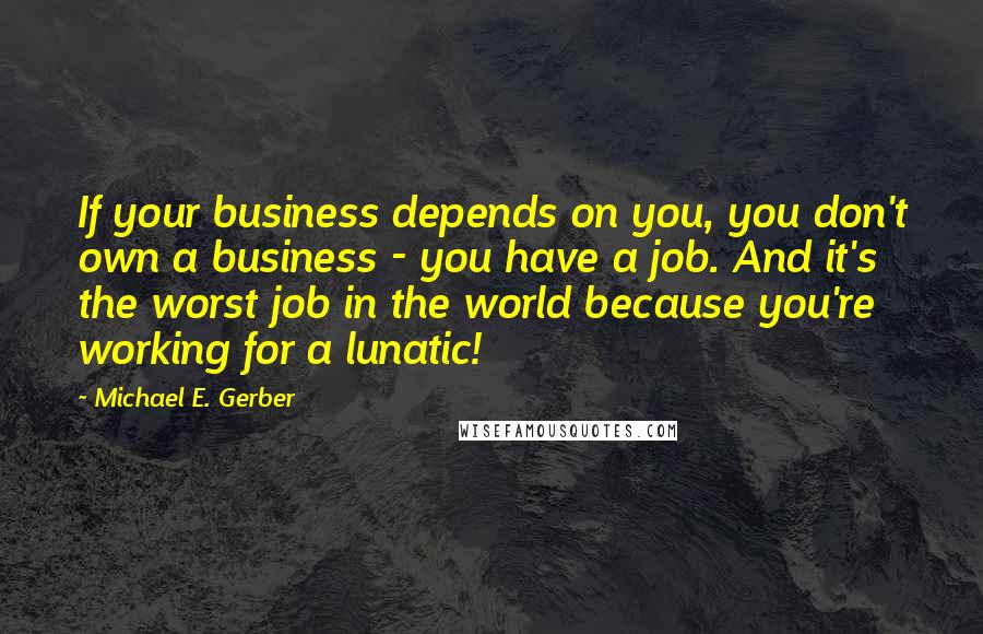 Michael E. Gerber Quotes: If your business depends on you, you don't own a business - you have a job. And it's the worst job in the world because you're working for a lunatic!