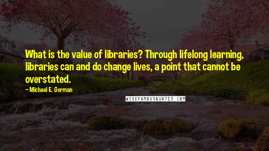 Michael E. Gorman Quotes: What is the value of libraries? Through lifelong learning, libraries can and do change lives, a point that cannot be overstated.