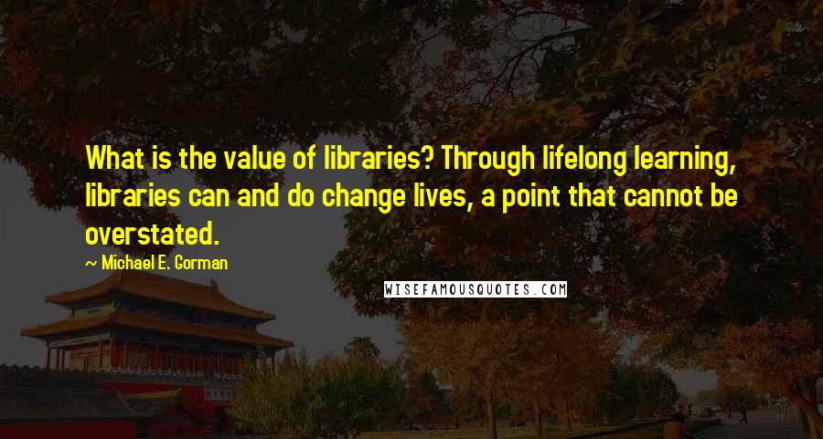 Michael E. Gorman Quotes: What is the value of libraries? Through lifelong learning, libraries can and do change lives, a point that cannot be overstated.