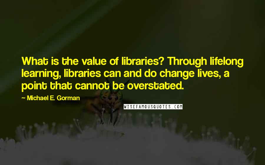 Michael E. Gorman Quotes: What is the value of libraries? Through lifelong learning, libraries can and do change lives, a point that cannot be overstated.