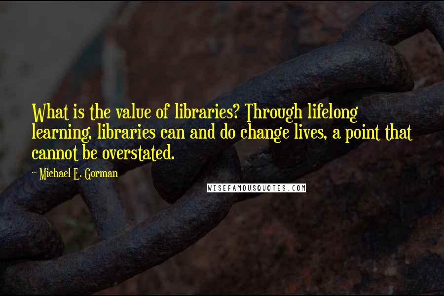 Michael E. Gorman Quotes: What is the value of libraries? Through lifelong learning, libraries can and do change lives, a point that cannot be overstated.