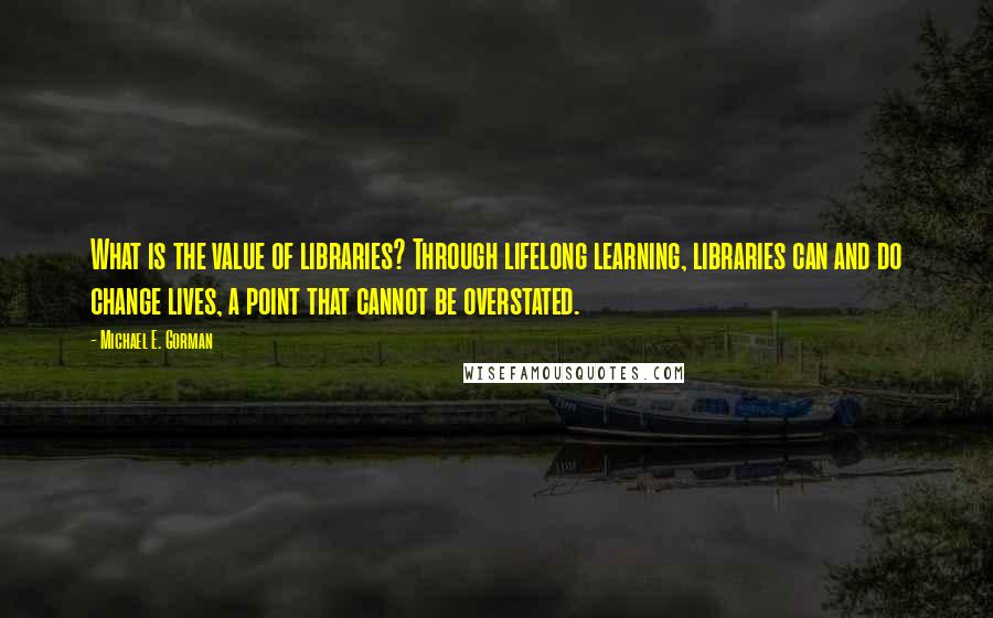 Michael E. Gorman Quotes: What is the value of libraries? Through lifelong learning, libraries can and do change lives, a point that cannot be overstated.