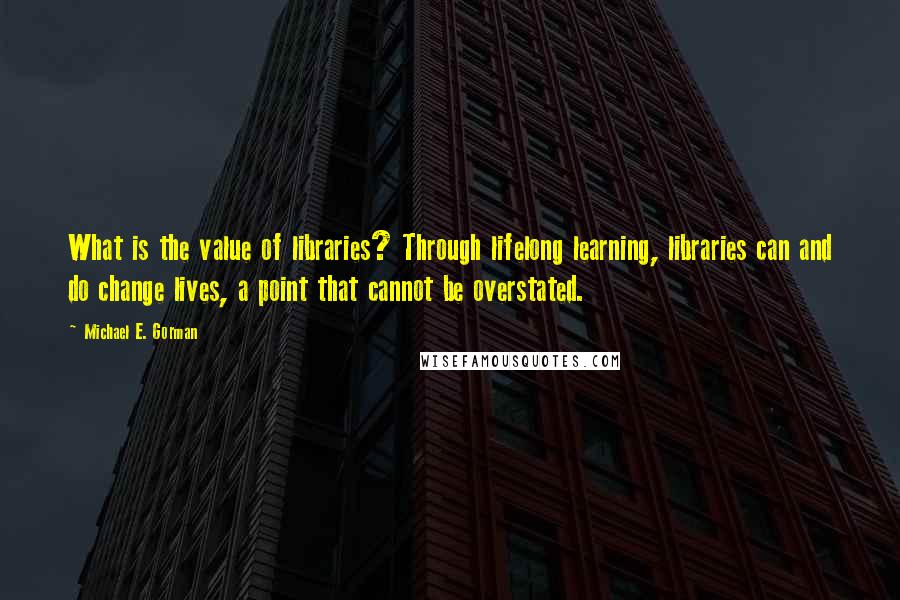 Michael E. Gorman Quotes: What is the value of libraries? Through lifelong learning, libraries can and do change lives, a point that cannot be overstated.