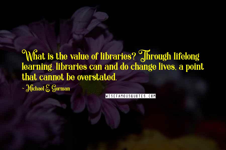 Michael E. Gorman Quotes: What is the value of libraries? Through lifelong learning, libraries can and do change lives, a point that cannot be overstated.