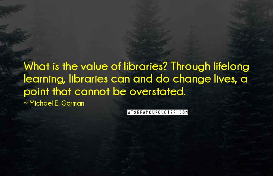 Michael E. Gorman Quotes: What is the value of libraries? Through lifelong learning, libraries can and do change lives, a point that cannot be overstated.