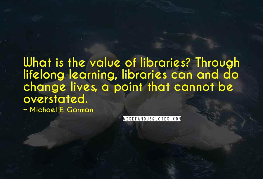 Michael E. Gorman Quotes: What is the value of libraries? Through lifelong learning, libraries can and do change lives, a point that cannot be overstated.