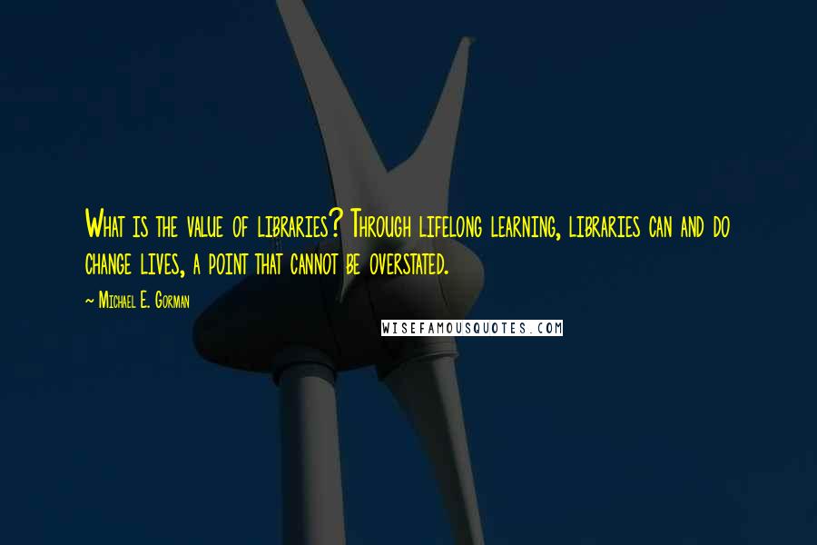 Michael E. Gorman Quotes: What is the value of libraries? Through lifelong learning, libraries can and do change lives, a point that cannot be overstated.