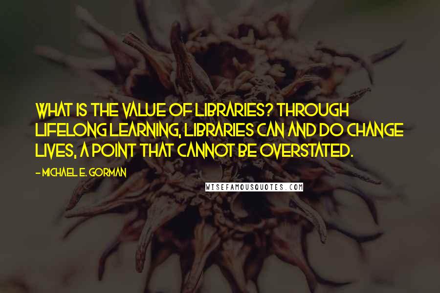 Michael E. Gorman Quotes: What is the value of libraries? Through lifelong learning, libraries can and do change lives, a point that cannot be overstated.