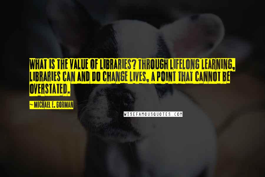 Michael E. Gorman Quotes: What is the value of libraries? Through lifelong learning, libraries can and do change lives, a point that cannot be overstated.