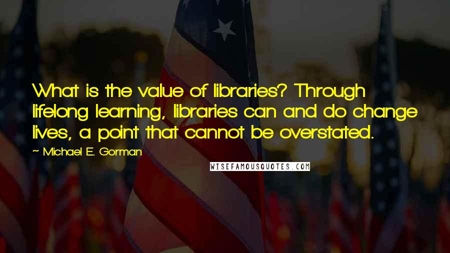 Michael E. Gorman Quotes: What is the value of libraries? Through lifelong learning, libraries can and do change lives, a point that cannot be overstated.