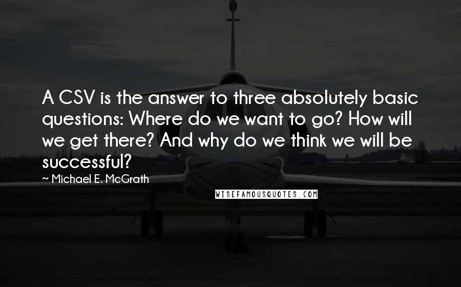 Michael E. McGrath Quotes: A CSV is the answer to three absolutely basic questions: Where do we want to go? How will we get there? And why do we think we will be successful?