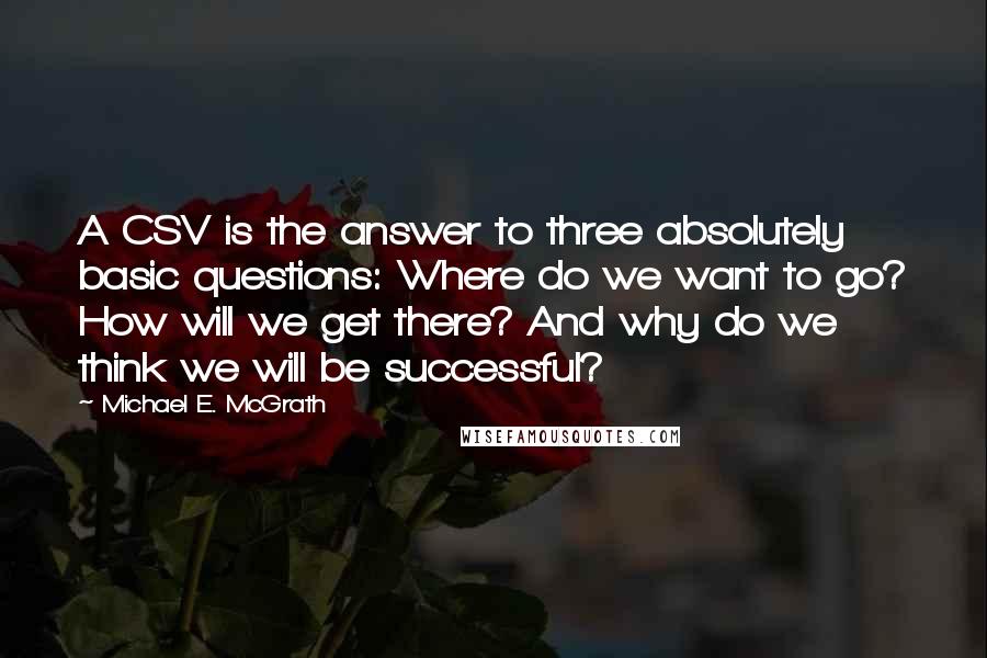 Michael E. McGrath Quotes: A CSV is the answer to three absolutely basic questions: Where do we want to go? How will we get there? And why do we think we will be successful?