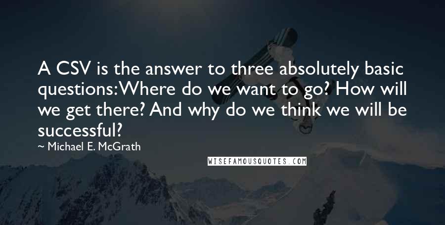 Michael E. McGrath Quotes: A CSV is the answer to three absolutely basic questions: Where do we want to go? How will we get there? And why do we think we will be successful?