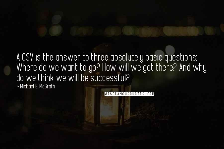 Michael E. McGrath Quotes: A CSV is the answer to three absolutely basic questions: Where do we want to go? How will we get there? And why do we think we will be successful?