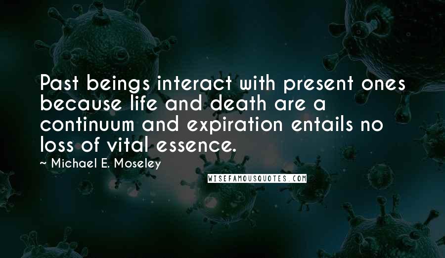 Michael E. Moseley Quotes: Past beings interact with present ones because life and death are a continuum and expiration entails no loss of vital essence.