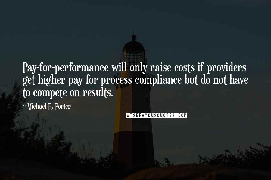 Michael E. Porter Quotes: Pay-for-performance will only raise costs if providers get higher pay for process compliance but do not have to compete on results.