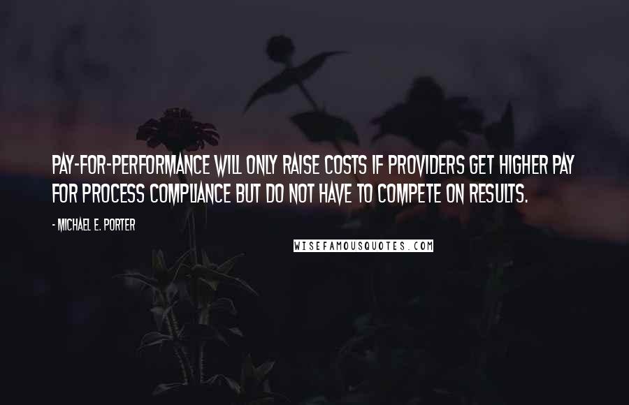 Michael E. Porter Quotes: Pay-for-performance will only raise costs if providers get higher pay for process compliance but do not have to compete on results.