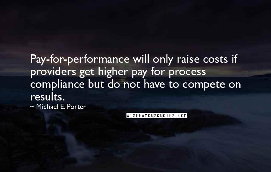 Michael E. Porter Quotes: Pay-for-performance will only raise costs if providers get higher pay for process compliance but do not have to compete on results.